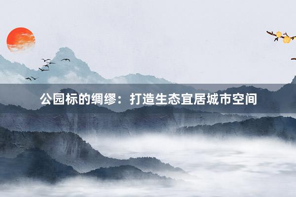公园标的绸缪：打造生态宜居城市空间