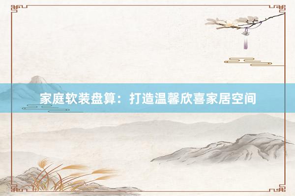 家庭软装盘算：打造温馨欣喜家居空间